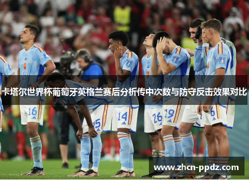 卡塔尔世界杯葡萄牙英格兰赛后分析传中次数与防守反击效果对比