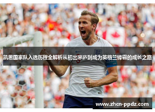凯恩国家队入选历程全解析从初出茅庐到成为英格兰锋霸的成长之路
