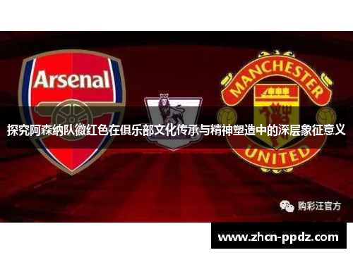 探究阿森纳队徽红色在俱乐部文化传承与精神塑造中的深层象征意义 探究阿森纳队徽红色在俱乐部文化传承与精神塑造中的深层象征意义